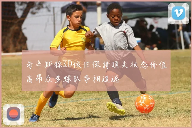 考辛斯称KD依旧保持顶尖状态价值高昂众多球队争相追逐