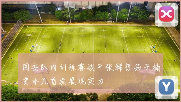 国安队内训练赛战平张稀哲茹子楠贾非凡首发展现实力