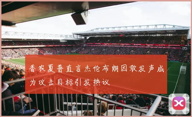香农夏普直言杰伦布朗因敢发声成为攻击目标引发热议
