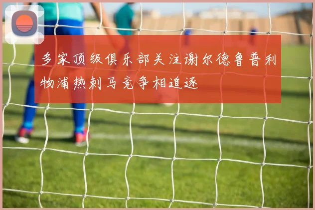 多家顶级俱乐部关注谢尔德鲁普利物浦热刺马竞争相追逐