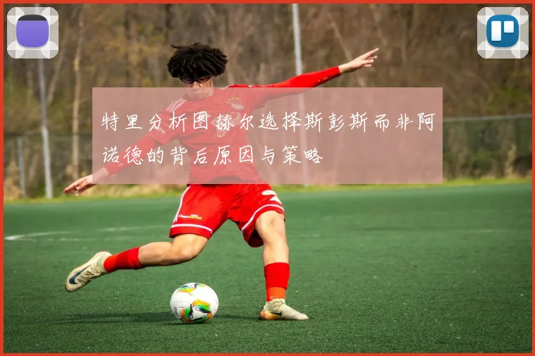 特里分析图赫尔选择斯彭斯而非阿诺德的背后原因与策略