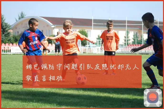 姆巴佩防守问题引队友隐忧却无人敢直言相劝
