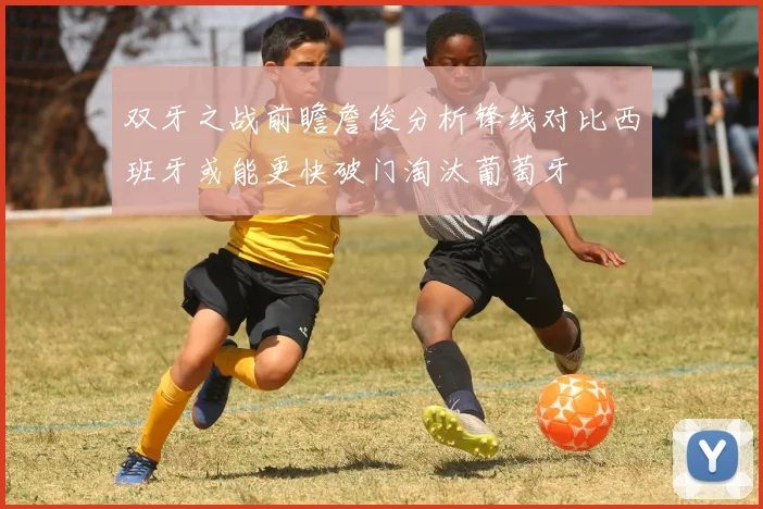 双牙之战前瞻詹俊分析锋线对比西班牙或能更快破门淘汰葡萄牙
