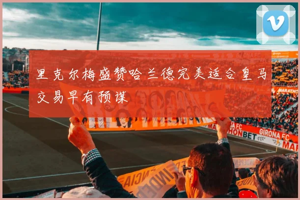 里克尔梅盛赞哈兰德完美适合皇马交易早有预谋