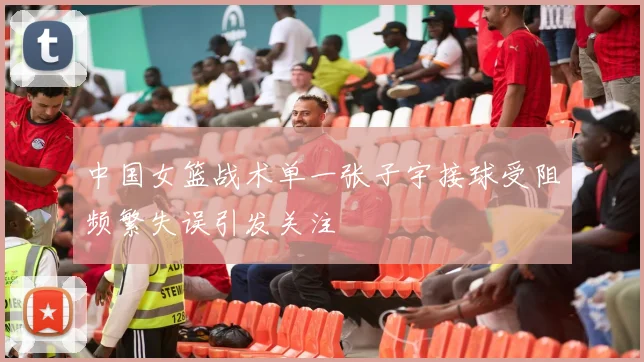 中国女篮战术单一张子宇接球受阻频繁失误引发关注