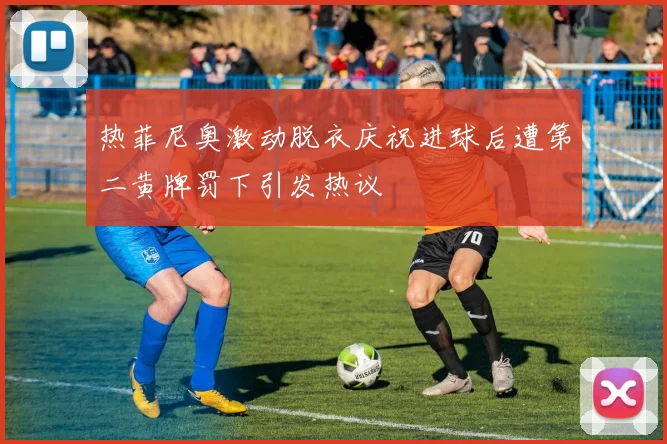 热菲尼奥激动脱衣庆祝进球后遭第二黄牌罚下引发热议