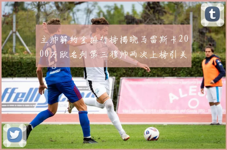 主帅解约金排行榜揭晓马雷斯卡2000万欧名列第三穆帅两次上榜引关注