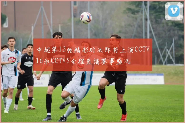 中超第13轮精彩对决即将上演CCTV16和CCTV5全程直播赛事盛况