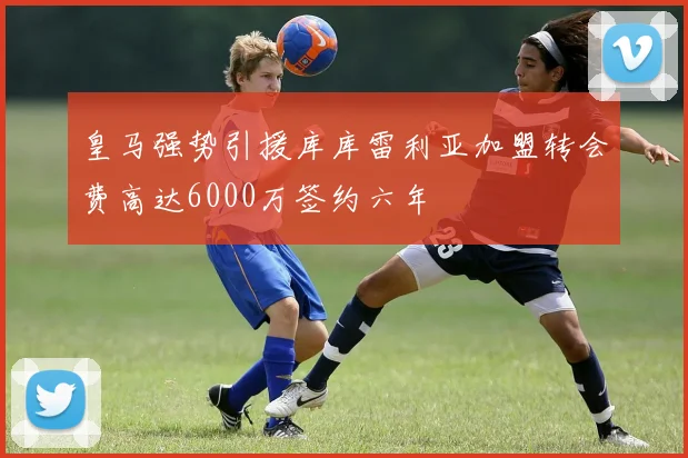 皇马强势引援库库雷利亚加盟转会费高达6000万签约六年