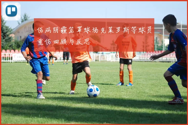 伤病阴霾笼罩球场克莱罗斯等球员重伤回顾与反思