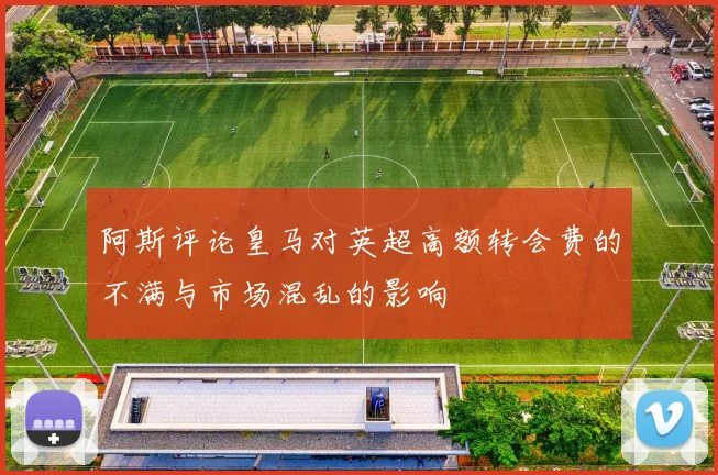 阿斯评论皇马对英超高额转会费的不满与市场混乱的影响