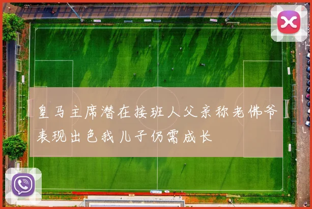 皇马主席潜在接班人父亲称老佛爷表现出色我儿子仍需成长