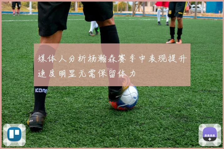 媒体人分析杨瀚森赛季中表现提升速度明显无需保留体力