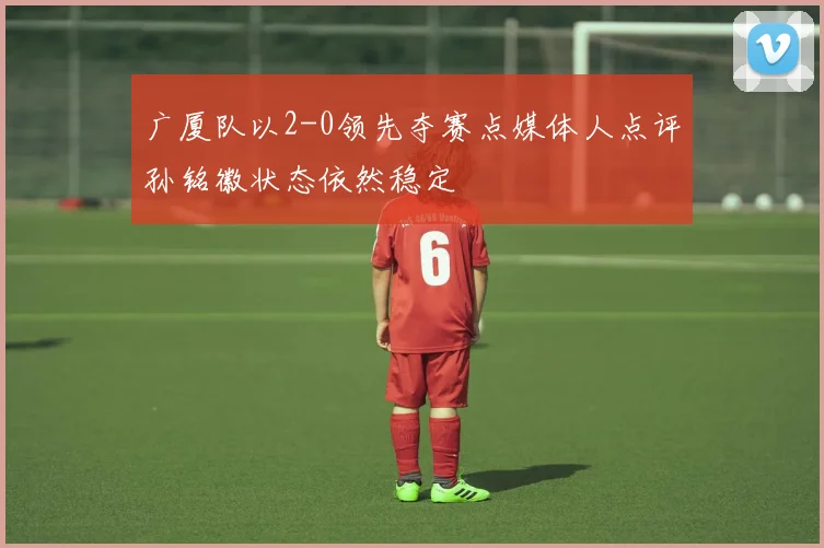 广厦队以2-0领先夺赛点媒体人点评孙铭徽状态依然稳定