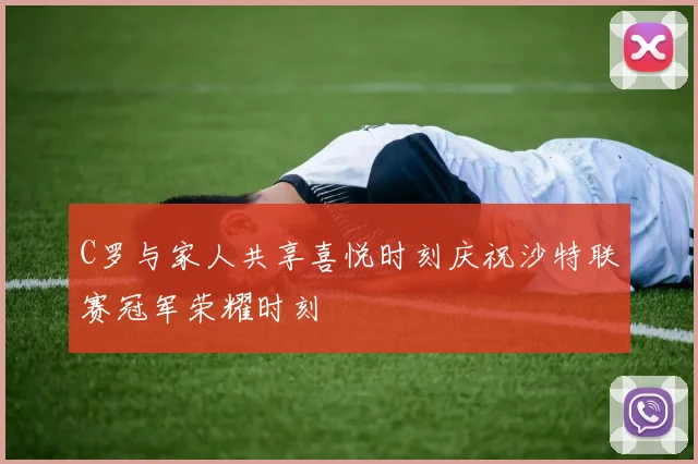 C罗与家人共享喜悦时刻庆祝沙特联赛冠军荣耀时刻